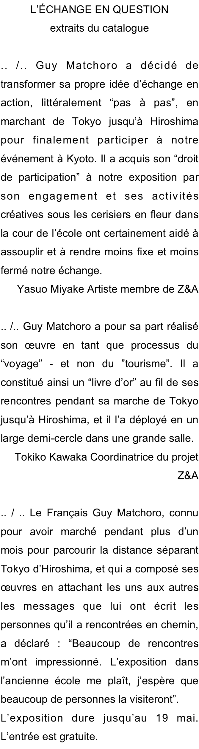 L’ÉCHANGE EN QUESTION 
extraits du catalogue

.. /.. Guy Matchoro a décidé de transformer sa propre idée d’échange en action, littéralement “pas à pas”, en marchant de Tokyo jusqu’à Hiroshima pour finalement participer à notre événement à Kyoto. Il a acquis son “droit de participation” à notre exposition par son engagement et ses activités créatives sous les cerisiers en fleur dans la cour de l’école ont certainement aidé à assouplir et à rendre moins fixe et moins fermé notre échange. 
Yasuo Miyake Artiste membre de Z&A

.. /.. Guy Matchoro a pour sa part réalisé son œuvre en tant que processus du “voyage” - et non du ”tourisme”. Il a constitué ainsi un “livre d’or” au fil de ses rencontres pendant sa marche de Tokyo jusqu’à Hiroshima, et il l’a déployé en un large demi-cercle dans une grande salle.
Tokiko Kawaka Coordinatrice du projet Z&A

.. / .. Le Français Guy Matchoro, connu pour avoir marché pendant plus d’un mois pour parcourir la distance séparant Tokyo d’Hiroshima, et qui a composé ses œuvres en attachant les uns aux autres les messages que lui ont écrit les personnes qu’il a rencontrées en chemin, a déclaré : “Beaucoup de rencontres m’ont impressionné. L’exposition dans l’ancienne école me plaît, j’espère que beaucoup de personnes la visiteront”.
L’exposition dure jusqu’au 19 mai. L’entrée est gratuite.
