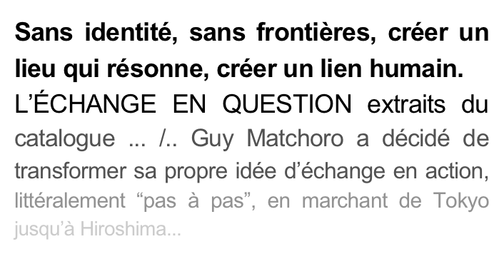 Sans identité, sans frontières, créer un lieu qui résonne, créer un lien humain.
L’ÉCHANGE EN QUESTION extraits du catalogue ... /.. Guy Matchoro a décidé de transformer sa propre idée d’échange en action, littéralement “pas à pas”, en marchant de Tokyo jusqu’à Hiroshima...