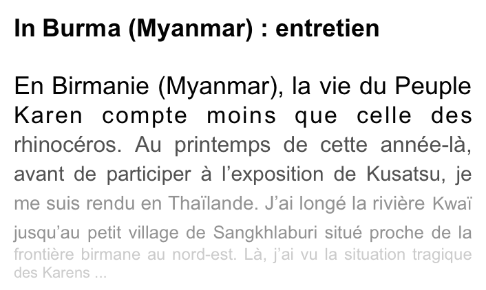 In Burma (Myanmar) : entretien

En Birmanie (Myanmar), la vie du Peuple Karen compte moins que celle des rhinocéros. Au printemps de cette année-là, avant de participer à l’exposition de Kusatsu, je me suis rendu en Thaïlande. J’ai longé la rivière Kwaï jusqu’au petit village de Sangkhlaburi situé proche de la frontière birmane au nord-est. Là, j’ai vu la situation tragique des Karens ...