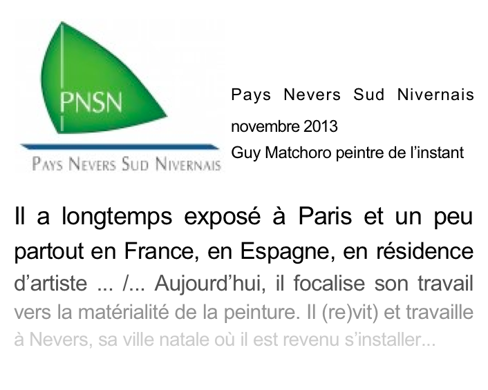 ￼

Pays Nevers Sud Nivernais   novembre 2013 
Guy Matchoro peintre de l’instant
Il a longtemps exposé à Paris et un peu partout en France, en Espagne, en résidence d’artiste ... /... Aujourd’hui, il focalise son travail vers la matérialité de la peinture. Il (re)vit) et travaille à Nevers, sa ville natale où il est revenu s’installer...
