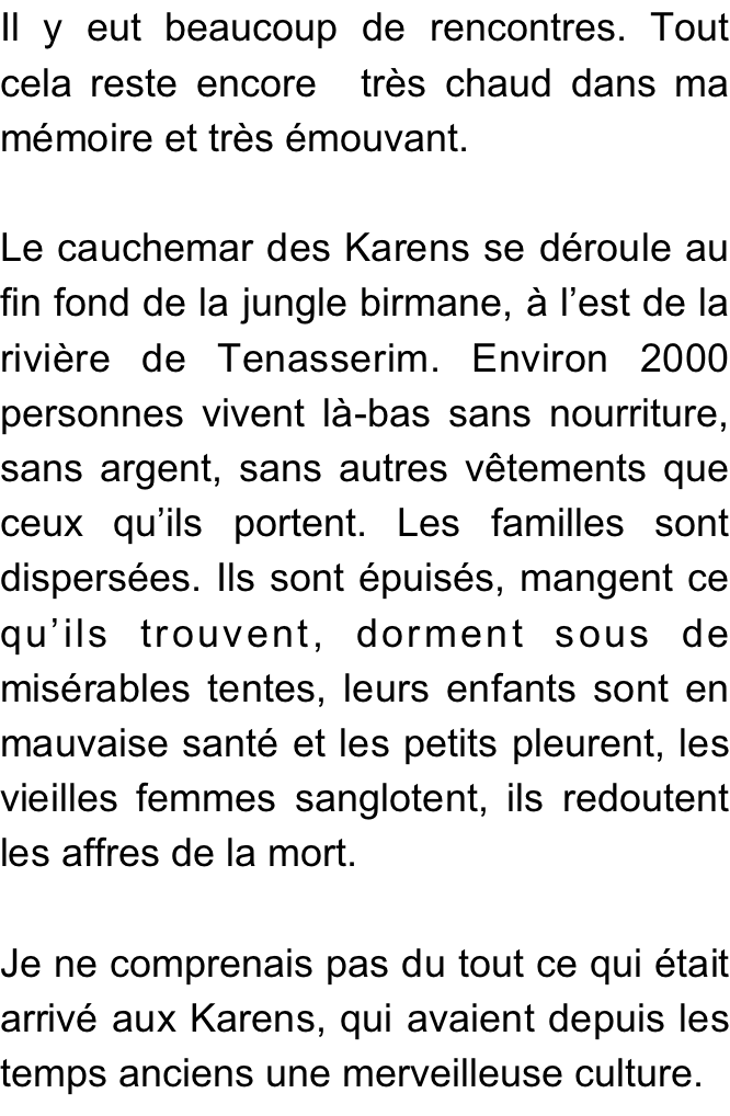 Il y eut beaucoup de rencontres. Tout  cela reste encore  très chaud dans ma mémoire et très émouvant.

Le cauchemar des Karens se déroule au fin fond de la jungle birmane, à l’est de la rivière de Tenasserim. Environ 2000 personnes vivent là-bas sans nourriture, sans argent, sans autres vêtements que ceux qu’ils portent. Les familles sont dispersées. Ils sont épuisés, mangent ce qu’ils trouvent, dorment sous de misérables tentes, leurs enfants sont en mauvaise santé et les petits pleurent, les vieilles femmes sanglotent, ils redoutent les affres de la mort. 

Je ne comprenais pas du tout ce qui était arrivé aux Karens, qui avaient depuis les temps anciens une merveilleuse culture.
